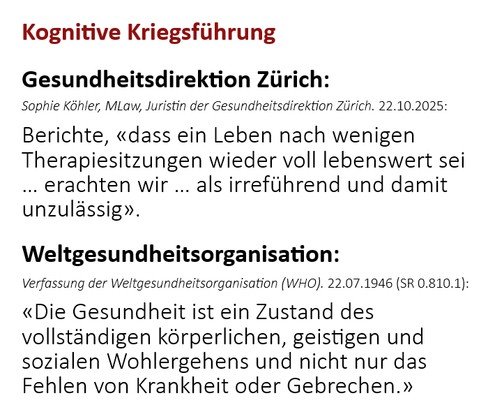Zwei Zitate zum Massstab der Gesundheit. Gesundheitsdirektion Zürich, 22.10.2025: Berichte, dass ein Leben nach wenigen Therapiesitzungen wieder voll lebenswert sei, seien irreführend und damit unzulässig. Verfassung der Weltgesundheitsorganisation (WHO) vom 22.07.1946, SR 0.810.1: Die Gesundheit sei ein Zustand des vollständigen körperlichen, geistigen und sozialen Wohlergehens und nicht nur das Fehlen von Krankheit oder Gebrechen.
