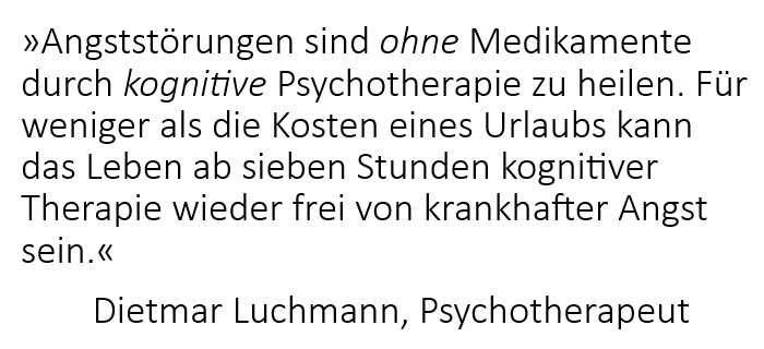 Angststörungen sind ohne Medikamente durch kognitive Psychotherapie zu heilen. Für weniger als die Kosten eines Urlaubs kann das Leben ab sieben Stunden kognitiver Therapie wieder frei von krankhafter Angst sein. Dietmar Luchmann, Psychotherapeut