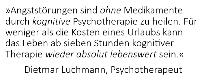 Angststörungen sind ohne Medikamente durch kognitive Psychotherapie zu heilen. Für weniger als die Kosten eines Urlaubs kann das Leben ab sieben Stunden kognitiver Therapie wieder absolut lebenswert sein. Dietmar Luchmann, Psychotherapeut